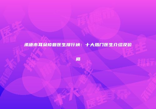 承德市耳朵修复医生排行榜：十大热门医生介绍及价格