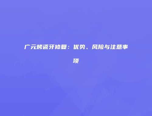 广元烤瓷牙修复：优势、风险与注意事项