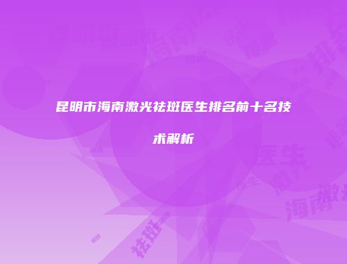 昆明市海南激光祛斑医生排名前十名技术解析