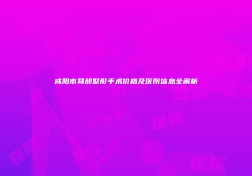 咸阳市耳部整形手术价格及医院信息全解析
