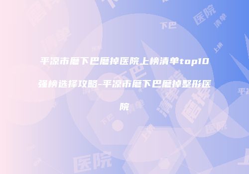 平凉市磨下巴磨掉医院上榜清单top10强榜选择攻略-平凉市磨下巴磨掉整形医院