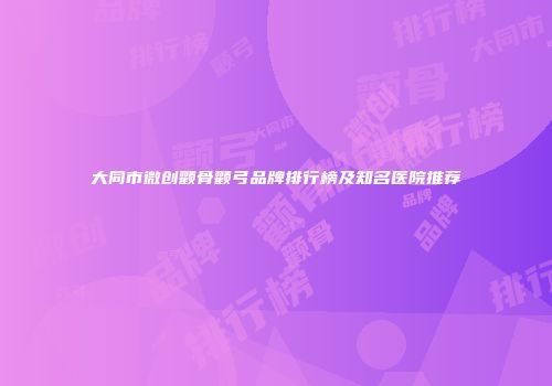 大同市微创颧骨颧弓品牌排行榜及知名医院推荐