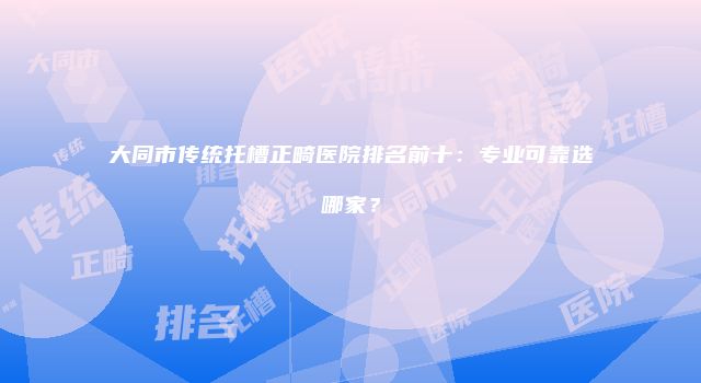 大同市传统托槽正畸医院排名前十：专业可靠选哪家？