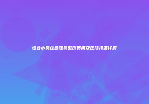 烟台市鼻综合翘鼻整形费用及医院排名详解
