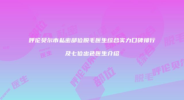 呼伦贝尔市私密部位脱毛医生综合实力口碑排行及七位出色医生介绍