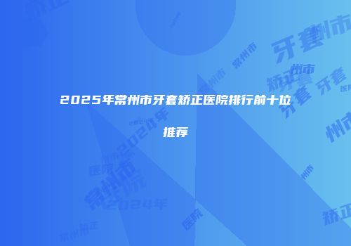 2025年常州市牙套矫正医院排行前十位推荐