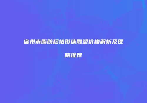 宿州市脂肪移植形体雕塑价格解析及医院推荐