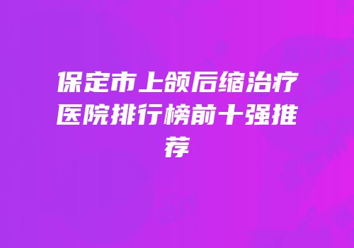 保定市上颌后缩治疗医院排行榜前十强推荐