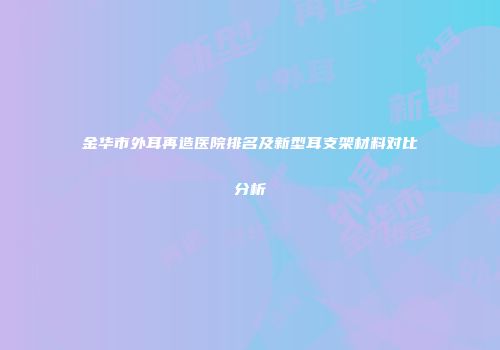 金华市外耳再造医院排名及新型耳支架材料对比分析