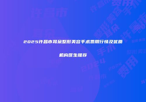 2025许昌市耳朵整形美容手术费用行情及优质机构医生推荐