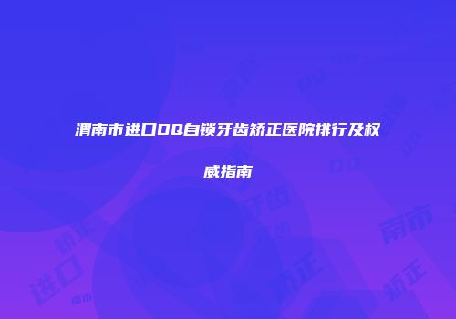渭南市进口DQ自锁牙齿矫正医院排行及权威指南