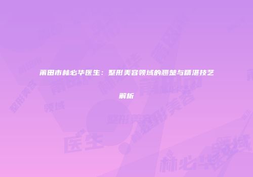 莆田市林必华医生：整形美容领域的翘楚与精湛技艺解析