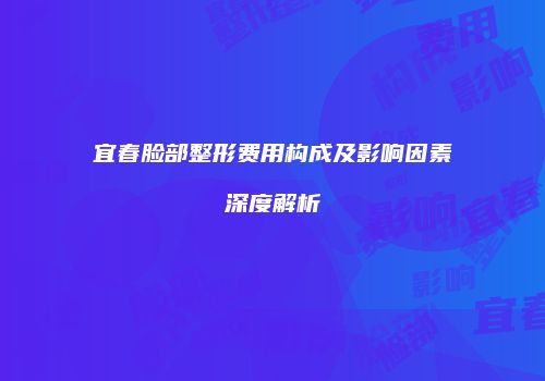 宜春脸部整形费用构成及影响因素深度解析