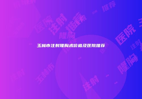 玉林市注射隆胸术价格及医院推荐