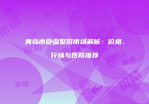 青岛市卧蚕整形市场解析：价格、行情与医院推荐
