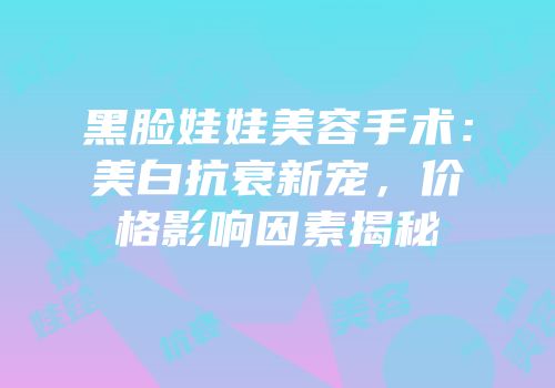 黑脸娃娃美容手术：美白抗衰新宠，价格影响因素揭秘