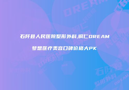 石阡县人民医院整形外科,铜仁DREAM梦想医疗美容口碑价格大PK