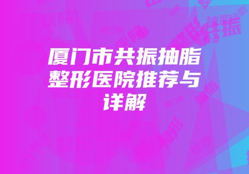 厦门市共振抽脂整形医院推荐与详解