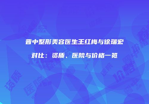 晋中整形美容医生王红梅与徐瑞宏对比：资质、医院与价格一览