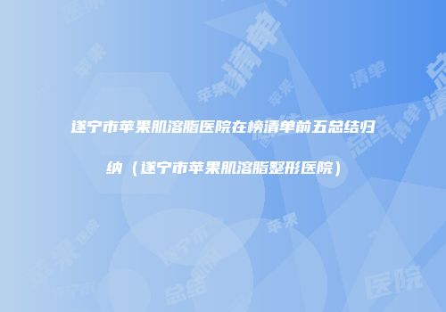 遂宁市苹果肌溶脂医院在榜清单前五总结归纳（遂宁市苹果肌溶脂整形医院）