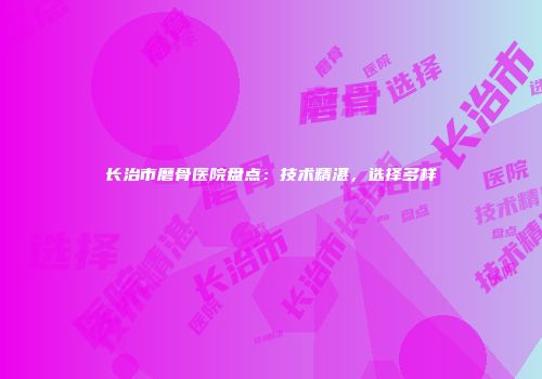 长治市磨骨医院盘点：技术精湛，选择多样