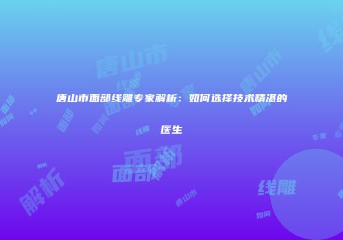 唐山市面部线雕专家解析：如何选择技术精湛的医生