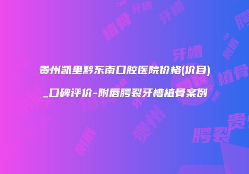 贵州凯里黔东南口腔医院价格(价目)_口碑评价-附唇腭裂牙槽植骨案例