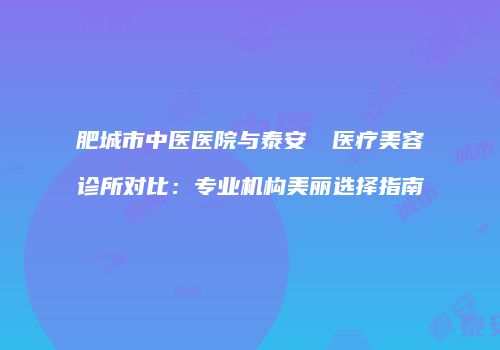 肥城市中医医院与泰安洺渼医疗美容诊所对比：专业机构美丽选择指南