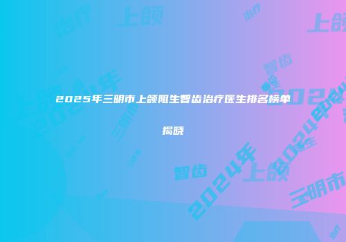2025年三明市上颌阻生智齿治疗医生排名榜单揭晓