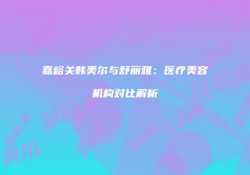 嘉峪关韩美尔与舒丽雅：医疗美容机构对比解析