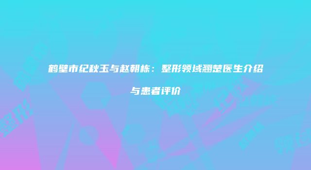 鹤壁市纪秋玉与赵朝栋：整形领域翘楚医生介绍与患者评价