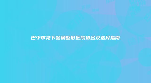巴中市祛下颌角整形医院排名及选择指南