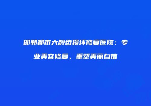 邯郸都市六龄齿损坏修复医院：专业美容修复，重塑美丽自信