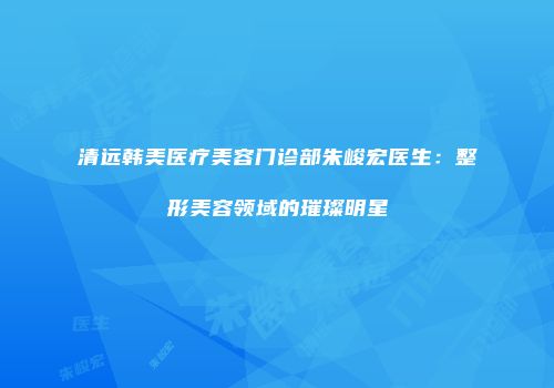 清远韩美医疗美容门诊部朱峻宏医生：整形美容领域的璀璨明星