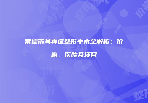 常德市耳再造整形手术全解析：价格、医院及项目