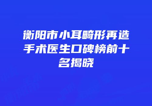 衡阳市小耳畸形再造手术医生口碑榜前十名揭晓