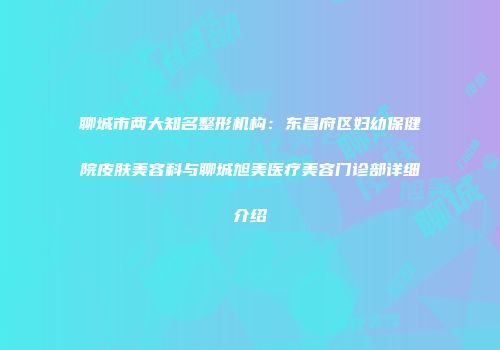 聊城市两大知名整形机构：东昌府区妇幼保健院皮肤美容科与聊城旭美医疗美容门诊部详细介绍