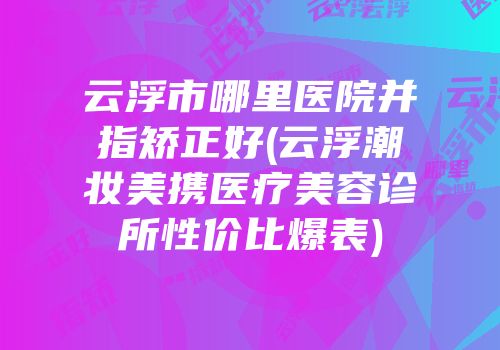 云浮市哪里医院并指矫正好(云浮潮妆美携医疗美容诊所性价比爆表)