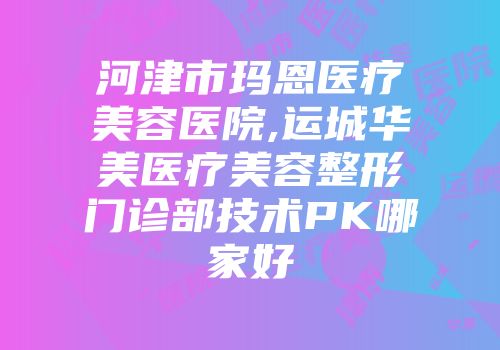 河津市玛恩医疗美容医院,运城华美医疗美容整形门诊部技术PK哪家好