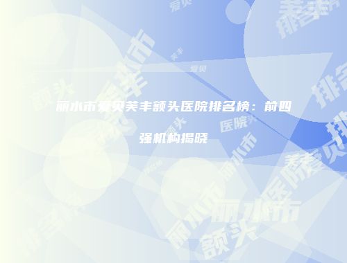丽水市爱贝芙丰额头医院排名榜：前四强机构揭晓