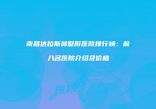 南昌达拉斯鼻整形医院排行榜：前八名医院介绍及价格