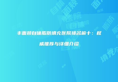 丰面颊自体脂肪填充医院排名前十：权威推荐与详细介绍