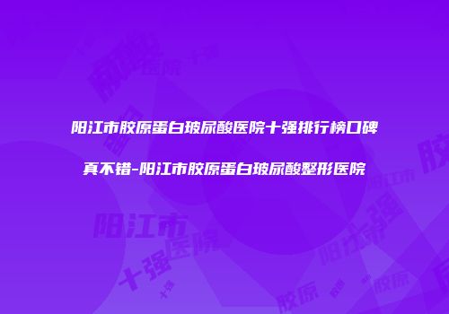 阳江市胶原蛋白玻尿酸医院十强排行榜口碑真不错-阳江市胶原蛋白玻尿酸整形医院