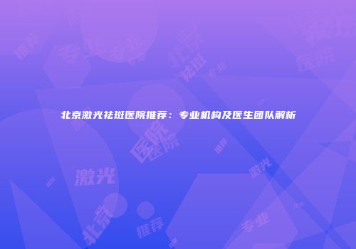 北京激光祛斑医院推荐：专业机构及医生团队解析