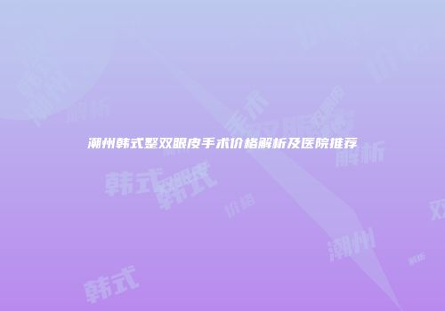 潮州韩式整双眼皮手术价格解析及医院推荐