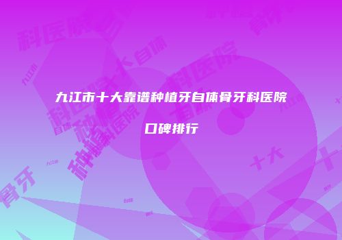 九江市十大靠谱种植牙自体骨牙科医院口碑排行