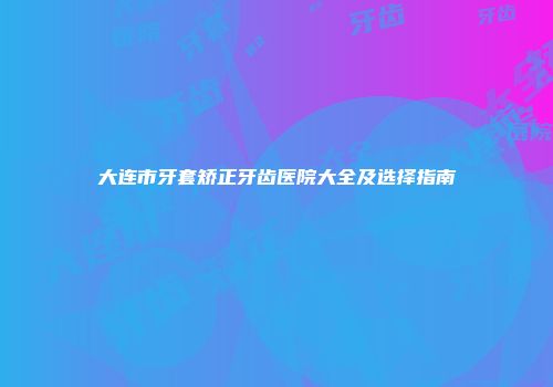 大连市牙套矫正牙齿医院大全及选择指南