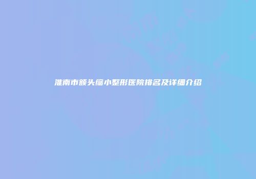 淮南市额头缩小整形医院排名及详细介绍