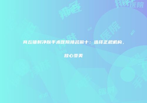 商丘镭射净肤手术医院排名前十：选择正规机构，放心变美