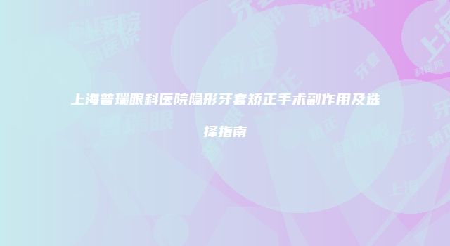 上海普瑞眼科医院隐形牙套矫正手术副作用及选择指南